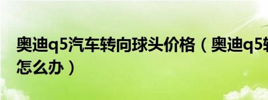 奥迪q5汽车转向球头价格（奥迪q5转向故障怎么办）