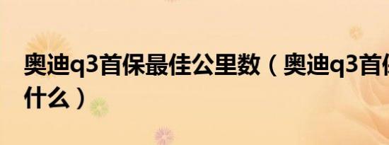 奥迪q3首保最佳公里数（奥迪q3首保需要带什么）