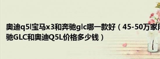 奥迪q5l宝马x3和奔驰glc哪一款好（45-50万家用车排名 奔驰GLC和奥迪Q5L价格多少钱）