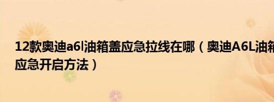 12款奥迪a6l油箱盖应急拉线在哪（奥迪A6L油箱盖打不开应急开启方法）