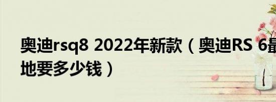 奥迪rsq8 2022年新款（奥迪RS 6最新款落地要多少钱）