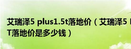 艾瑞泽5 plus1.5t落地价（艾瑞泽5 PLUS1.5T落地价是多少钱）