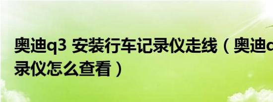 奥迪q3 安装行车记录仪走线（奥迪q3行车记录仪怎么查看）