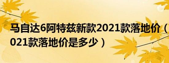 马自达6阿特兹新款2021款落地价（阿特兹2021款落地价是多少）