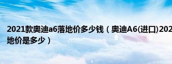 2021款奥迪a6落地价多少钱（奥迪A6(进口)2021款3.0T落地价是多少）