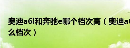 奥迪a6l和奔驰e哪个档次高（奥迪a6l属于什么档次）