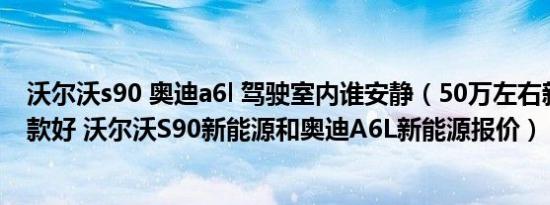 沃尔沃s90 奥迪a6l 驾驶室内谁安静（50万左右新能源车哪款好 沃尔沃S90新能源和奥迪A6L新能源报价）