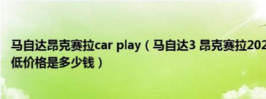 马自达昂克赛拉car play（马自达3 昂克赛拉2021款三厢最低价格是多少钱）