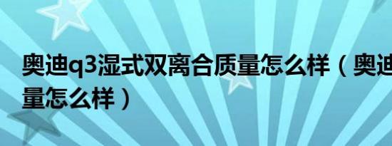 奥迪q3湿式双离合质量怎么样（奥迪Q3的质量怎么样）