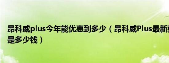 昂科威plus今年能优惠到多少（昂科威Plus最新款最低价格是多少钱）