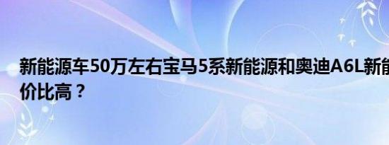新能源车50万左右宝马5系新能源和奥迪A6L新能源哪个性价比高？