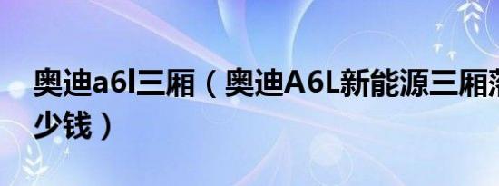奥迪a6l三厢（奥迪A6L新能源三厢落地价多少钱）