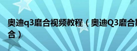 奥迪q3磨合视频教程（奥迪Q3磨合期怎么磨合）