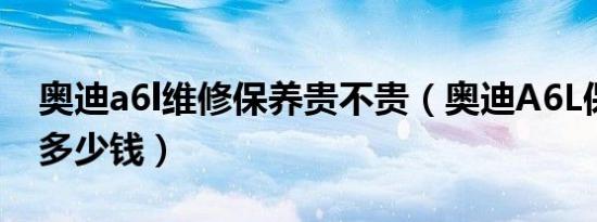 奥迪a6l维修保养贵不贵（奥迪A6L保养一次多少钱）