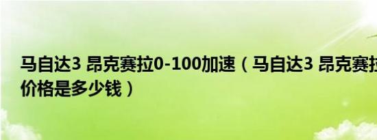 马自达3 昂克赛拉0-100加速（马自达3 昂克赛拉1.5L最低价格是多少钱）