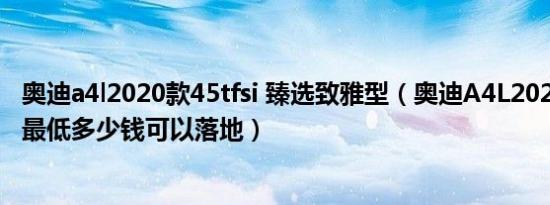 奥迪a4l2020款45tfsi 臻选致雅型（奥迪A4L2020款自动挡最低多少钱可以落地）