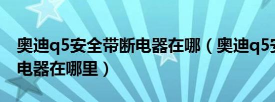 奥迪q5安全带断电器在哪（奥迪q5安全带断电器在哪里）