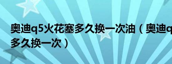 奥迪q5火花塞多久换一次油（奥迪q5火花塞多久换一次）