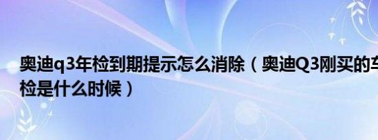 奥迪q3年检到期提示怎么消除（奥迪Q3刚买的车第一次年检是什么时候）