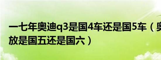 一七年奥迪q3是国4车还是国5车（奥迪q3排放是国五还是国六）