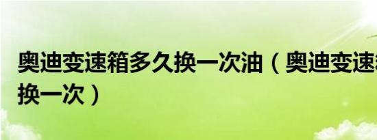 奥迪变速箱多久换一次油（奥迪变速箱油多久换一次）
