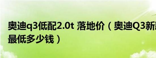 奥迪q3低配2.0t 落地价（奥迪Q3新款落地价最低多少钱）