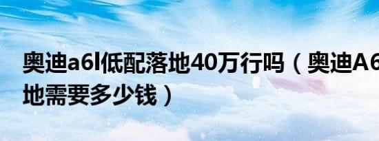 奥迪a6l低配落地40万行吗（奥迪A6L新款落地需要多少钱）