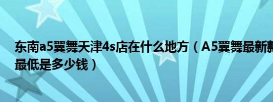 东南a5翼舞天津4s店在什么地方（A5翼舞最新款成交价格最低是多少钱）