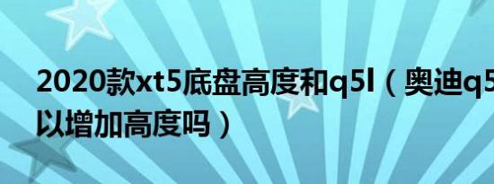 2020款xt5底盘高度和q5l（奥迪q5l底盘可以增加高度吗）