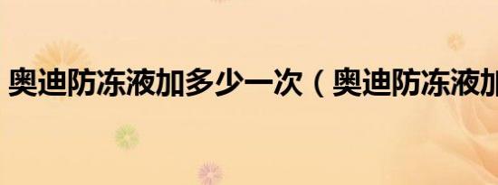 奥迪防冻液加多少一次（奥迪防冻液加多少）