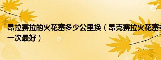 昂拉赛拉的火花塞多少公里换（昂克赛拉火花塞多少公里换一次最好）