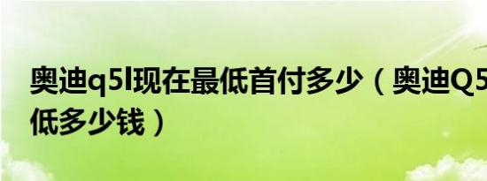 奥迪q5l现在最低首付多少（奥迪Q5L新款最低多少钱）