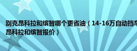 别克昂科拉和缤智哪个更省油（14-16万自动挡车哪个省油 昂科拉和缤智报价）