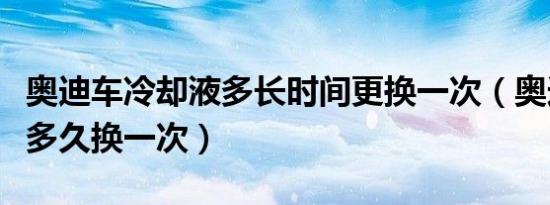 奥迪车冷却液多长时间更换一次（奥迪冷却液多久换一次）