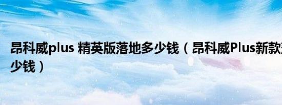 昂科威plus 精英版落地多少钱（昂科威Plus新款落地需要多少钱）
