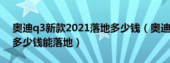 奥迪q3新款2021落地多少钱（奥迪Q3新款多少钱能落地）