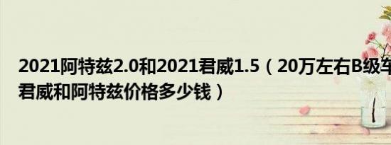 2021阿特兹2.0和2021君威1.5（20万左右B级车哪个最好 君威和阿特兹价格多少钱）