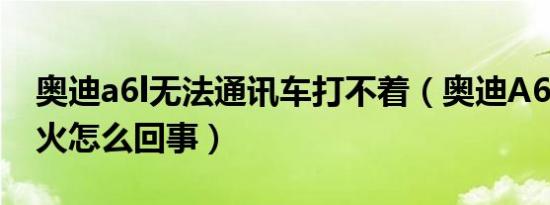 奥迪a6l无法通讯车打不着（奥迪A6L打不着火怎么回事）