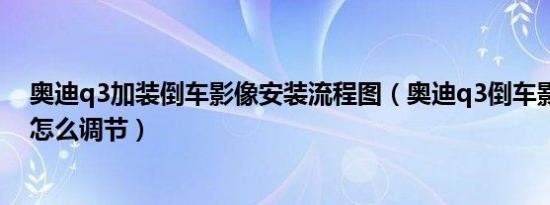 奥迪q3加装倒车影像安装流程图（奥迪q3倒车影像不显示怎么调节）