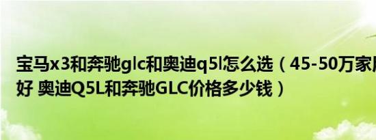 宝马x3和奔驰glc和奥迪q5l怎么选（45-50万家用车哪个最好 奥迪Q5L和奔驰GLC价格多少钱）