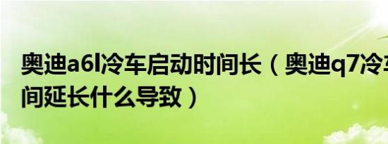 奥迪a6l冷车启动时间长（奥迪q7冷车启动时间延长什么导致）