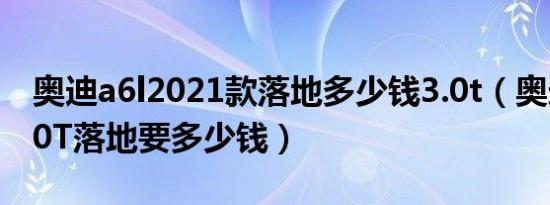 奥迪a6l2021款落地多少钱3.0t（奥迪A6L3.0T落地要多少钱）