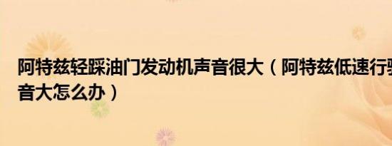 阿特兹轻踩油门发动机声音很大（阿特兹低速行驶发动机声音大怎么办）
