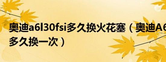 奥迪a6l30fsi多久换火花塞（奥迪A6L火花塞多久换一次）