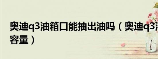 奥迪q3油箱口能抽出油吗（奥迪q3油箱多大容量）