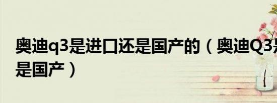 奥迪q3是进口还是国产的（奥迪Q3是进口还是国产）