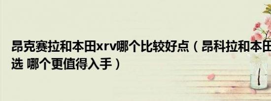 昂克赛拉和本田xrv哪个比较好点（昂科拉和本田XR-V怎么选 哪个更值得入手）