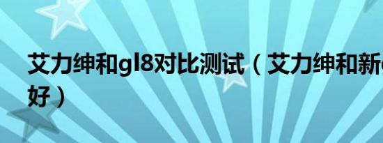 艾力绅和gl8对比测试（艾力绅和新gl8哪个好）