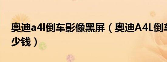 奥迪a4l倒车影像黑屏（奥迪A4L倒车影像多少钱）