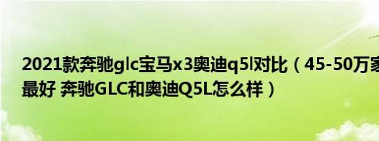2021款奔驰glc宝马x3奥迪q5l对比（45-50万家用车哪个最好 奔驰GLC和奥迪Q5L怎么样）